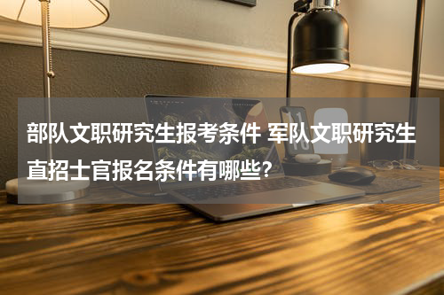 部队文职研究生报考条件 军队文职研究生直招士官报名条件有哪些？