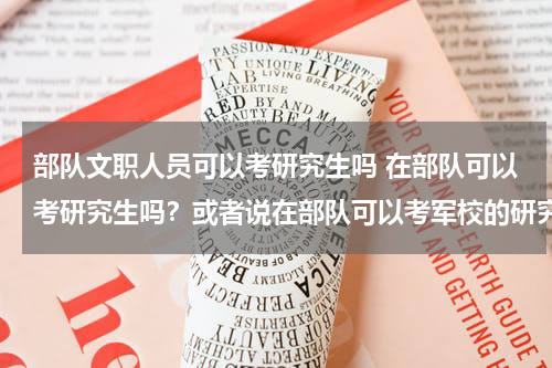 部队文职人员可以考研究生吗 在部队可以考研究生吗？或者说在部队可以考军校的研究生嘛？