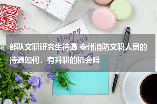 部队文职研究生待遇 泰州消防文职人员的待遇如何，有升职的机会吗