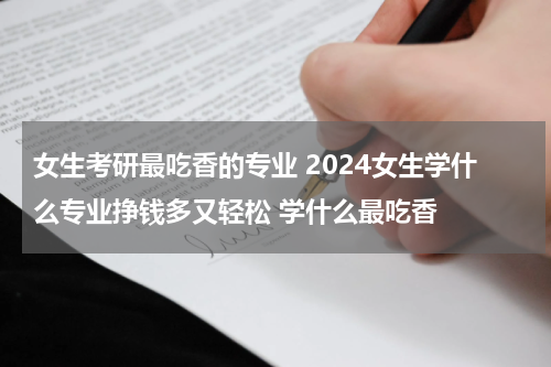 女生考研最吃香的专业 2024女生学什么专业挣钱多又轻松 学什么最吃香