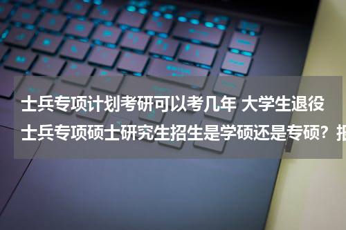 士兵专项计划考研可以考几年 大学生退役士兵专项硕士研究生招生是学硕还是专硕？报考这个专项计划考上了是不是就是专硕不是学术性学