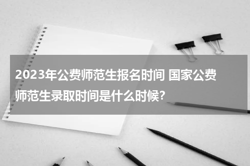 2023年公费师范生报名时间 国家公费师范生录取时间是什么时候？