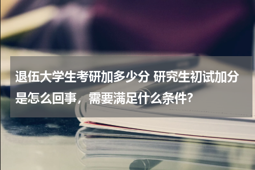 退伍大学生考研加多少分 研究生初试加分是怎么回事，需要满足什么条件？