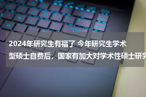 2024年研究生有福了 今年研究生学术型硕士自费后，国家有加大对学术性硕士研究生的补贴吗，如果有，有相关文件吗？？谢谢！