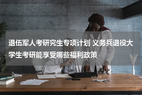 退伍军人考研究生专项计划 义务兵退役大学生考研能享受哪些福利政策