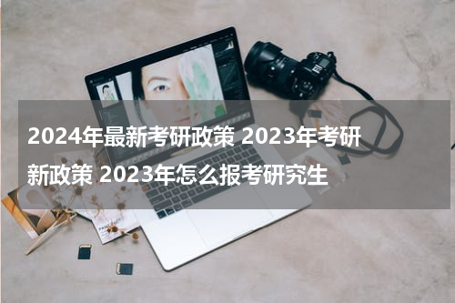 2024年最新考研政策 2023年考研新政策 2023年怎么报考研究生