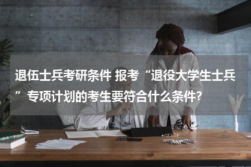 退伍士兵考研条件 报考“退役大学生士兵”专项计划的考生要符合什么条件？