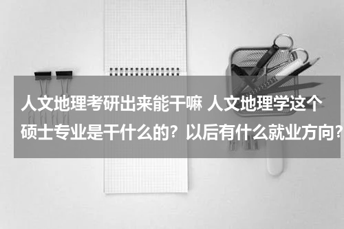 人文地理考研出来能干嘛 人文地理学这个硕士专业是干什么的？以后有什么就业方向？