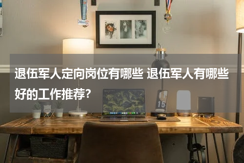 退伍军人定向岗位有哪些 退伍军人有哪些好的工作推荐？
