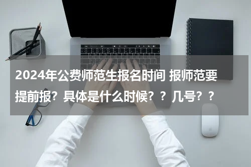 2024年公费师范生报名时间 报师范要提前报？具体是什么时候？？几号？？