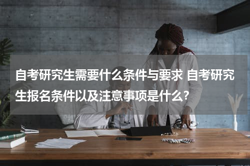 自考研究生需要什么条件与要求 自考研究生报名条件以及注意事项是什么？