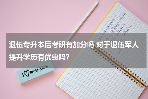 退伍专升本后考研有加分吗 对于退伍军人提升学历有优惠吗？