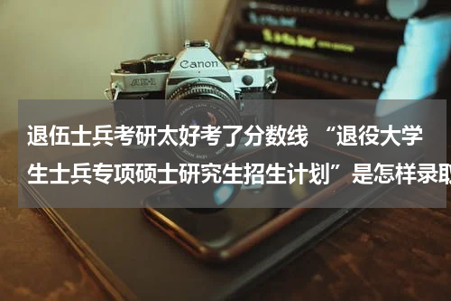 退伍士兵考研太好考了分数线 “退役大学生士兵专项硕士研究生招生计划”是怎样录取的