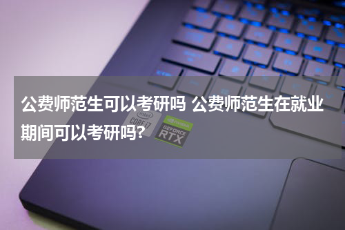 公费师范生可以考研吗 公费师范生在就业期间可以考研吗?