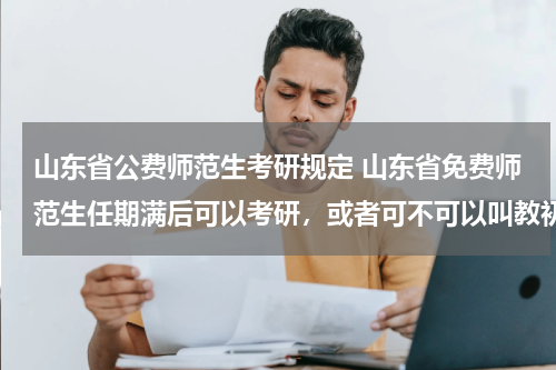 山东省公费师范生考研规定 山东省免费师范生任期满后可以考研，或者可不可以叫教初中