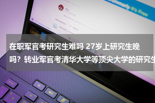 在职军官考研究生难吗 27岁上研究生晚吗？转业军官考清华大学等顶尖大学的研究生有多难？