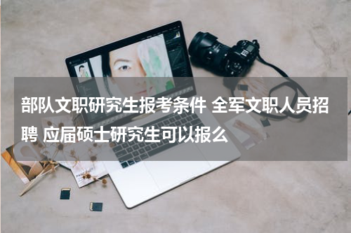 部队文职研究生报考条件 全军文职人员招聘 应届硕士研究生可以报么