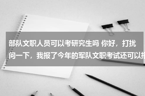 部队文职人员可以考研究生吗 你好，打扰问一下，我报了今年的军队文职考试还可以报今年的研究生考试嘛？