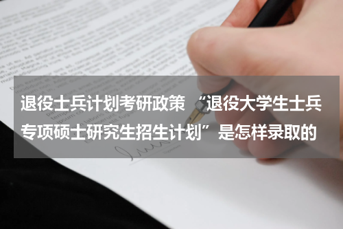退役士兵计划考研政策 “退役大学生士兵专项硕士研究生招生计划”是怎样录取的