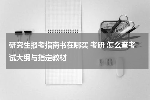 研究生报考指南书在哪买 考研 怎么查考试大纲与指定教材
