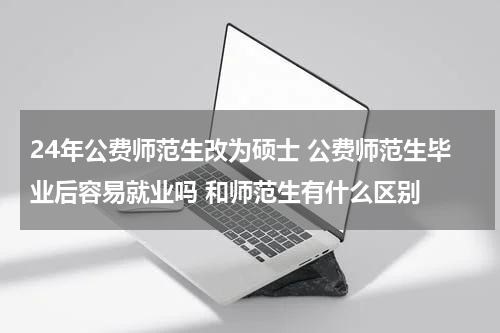 24年公费师范生改为硕士 公费师范生毕业后容易就业吗 和师范生有什么区别