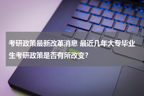 考研政策最新改革消息 最近几年大专毕业生考研政策是否有所改变？