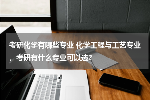考研化学有哪些专业 化学工程与工艺专业，考研有什么专业可以选？
