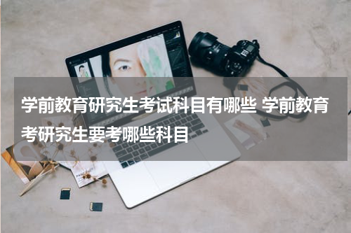 学前教育研究生考试科目有哪些 学前教育考研究生要考哪些科目