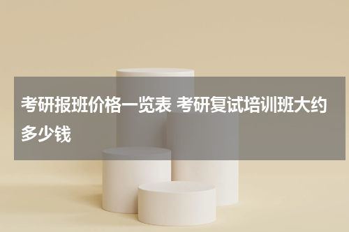 考研报班价格一览表 考研复试培训班大约多少钱