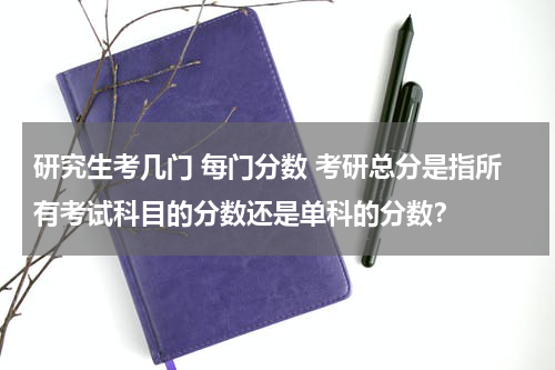 研究生考几门 每门分数 考研总分是指所有考试科目的分数还是单科的分数？