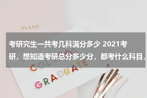 考研究生一共考几科满分多少 2021考研，想知道考研总分多少分，都考什么科目，最好具体一点？