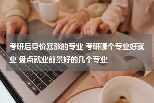 考研后身价暴涨的专业 考研哪个专业好就业 盘点就业前景好的几个专业