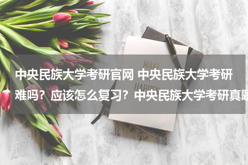 中央民族大学考研官网 中央民族大学考研难吗？应该怎么复习？中央民族大学考研真题从哪里可以找到？急急急！