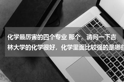 化学最厉害的四个专业 那个，请问一下吉林大学的化学很好，化学里面比较强的是哪些专业？高分子材料怎么样？