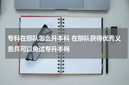 专科在部队怎么升本科 在部队获得优秀义务兵可以免试专升本吗
