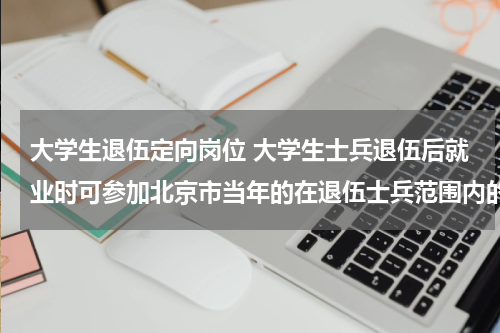大学生退伍定向岗位 大学生士兵退伍后就业时可参加北京市当年的在退伍士兵范围内的定向招录包括