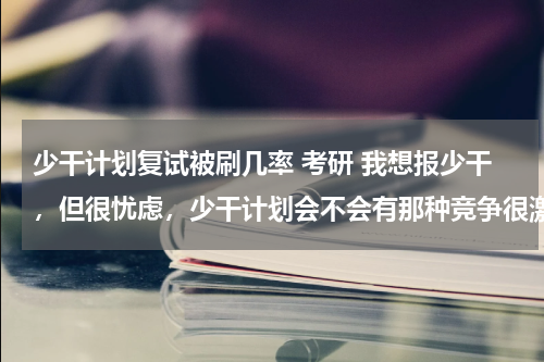 少干计划复试被刷几率 考研 我想报少干，但很忧虑，少干计划会不会有那种竞争很激烈，录取水平超过专业录取平均水平的情况