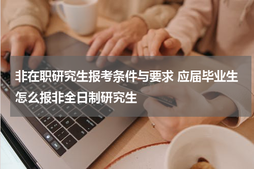 非在职研究生报考条件与要求 应届毕业生怎么报非全日制研究生