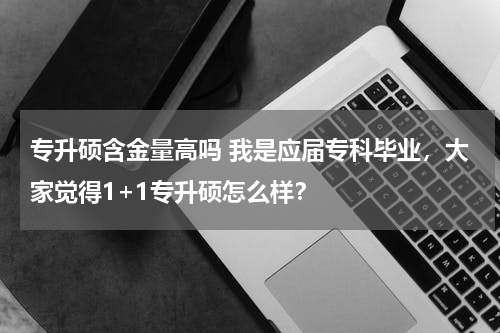 专升硕含金量高吗 我是应届专科毕业，大家觉得1+1专升硕怎么样？