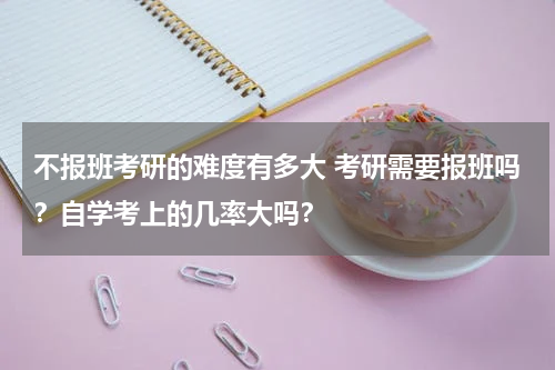 不报班考研的难度有多大 考研需要报班吗？自学考上的几率大吗？