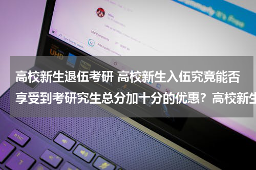 高校新生退伍考研 高校新生入伍究竟能否享受到考研究生总分加十分的优惠？高校新生到考研究生需要四年，但政策是三年内。