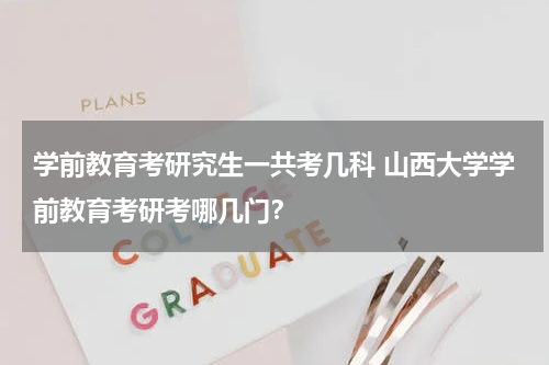 学前教育考研究生一共考几科 山西大学学前教育考研考哪几门？