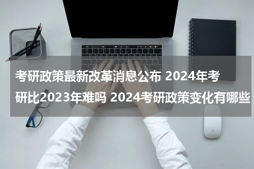 考研政策最新改革消息公布 2024年考研比2023年难吗 2024考研政策变化有哪些