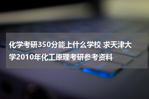 化学考研350分能上什么学校 求天津大学2010年化工原理考研参考资料