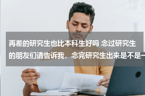 再差的研究生也比本科生好吗 念过研究生的朋友们请告诉我，念完研究生出来是不是一定比本科好？有没有后悔念研究生的？