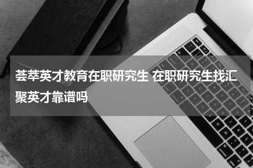 荟萃英才教育在职研究生 在职研究生找汇聚英才靠谱吗