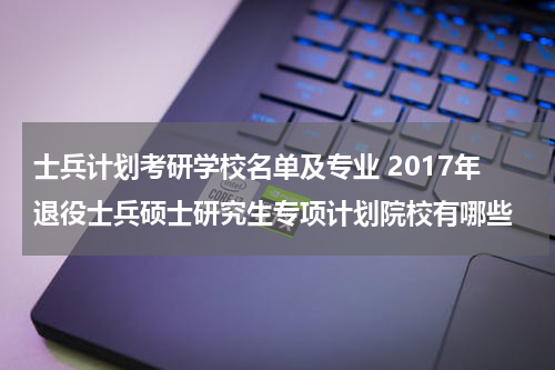 士兵计划考研学校名单及专业 2017年退役士兵硕士研究生专项计划院校有哪些