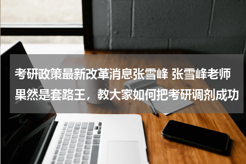 考研政策最新改革消息张雪峰 张雪峰老师果然是套路王，教大家如何把考研调剂成功