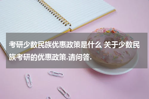 考研少数民族优惠政策是什么 关于少数民族考研的优惠政策.请问答.