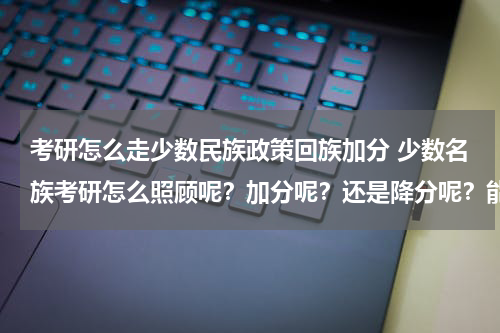 考研怎么走少数民族政策回族加分 少数名族考研怎么照顾呢？加分呢？还是降分呢？能具体点吗？谢谢呀！
